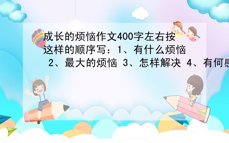 成长的烦恼作文400字左右按这样的顺序写：1、有什么烦恼 2、最大的烦恼 3、怎样解决 4、有何感悟