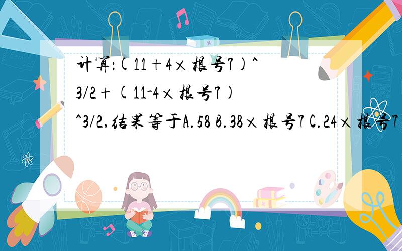 计算：(11+4×根号7)^3/2+(11-4×根号7)^3/2,结果等于A.58 B.38×根号7 C.24×根号7 D.32×根号7