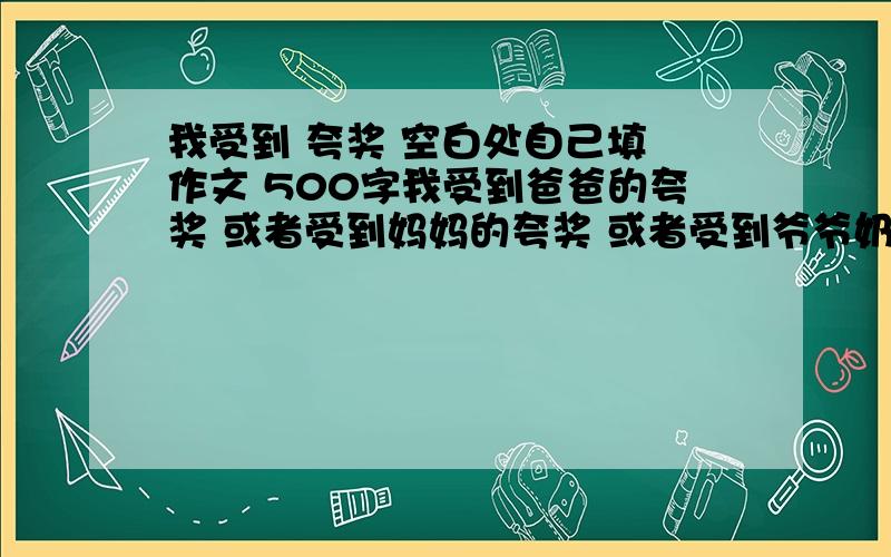 我受到 夸奖 空白处自己填 作文 500字我受到爸爸的夸奖 或者受到妈妈的夸奖 或者受到爷爷奶奶的夸奖 陌生人的夸奖也行 同学的也可以 选一个写450或500字 好的我在追加30分