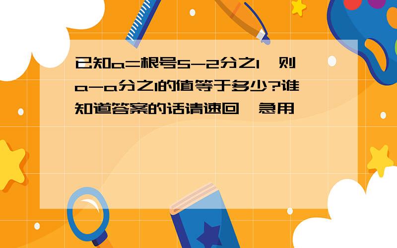 已知a=根号5-2分之1,则a-a分之1的值等于多少?谁知道答案的话请速回,急用,