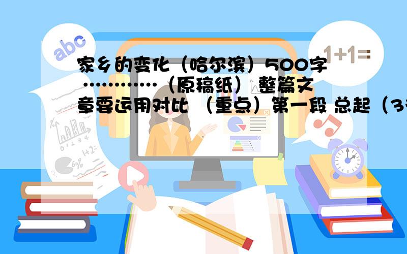 家乡的变化（哈尔滨）500字 …………（原稿纸） 整篇文章要运用对比 （重点）第一段 总起（3行）第二段 详细写变化（10行）第三段 略写变化｛几方面｝（4行）第四段 总结扣题（3行）