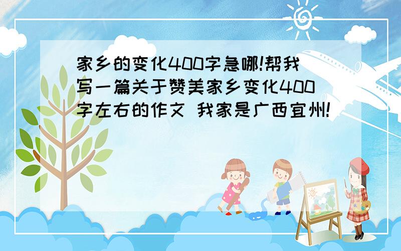 家乡的变化400字急哪!帮我写一篇关于赞美家乡变化400字左右的作文 我家是广西宜州!