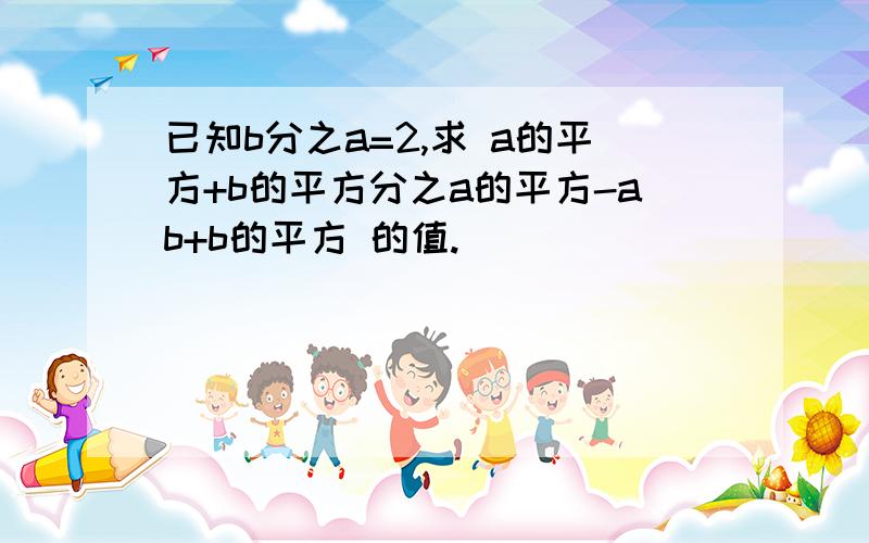 已知b分之a=2,求 a的平方+b的平方分之a的平方-ab+b的平方 的值.