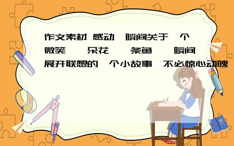 作文素材 感动一瞬间关于一个微笑,一朵花,一条鱼,一瞬间展开联想的一个小故事,不必惊心动魄,但要感动人心的,好心的哥哥姐姐诶,帮我写一篇吧,我在网上找不到!