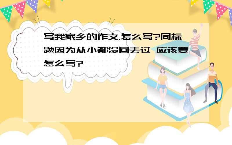 写我家乡的作文.怎么写?同标题因为从小都没回去过 应该要怎么写?