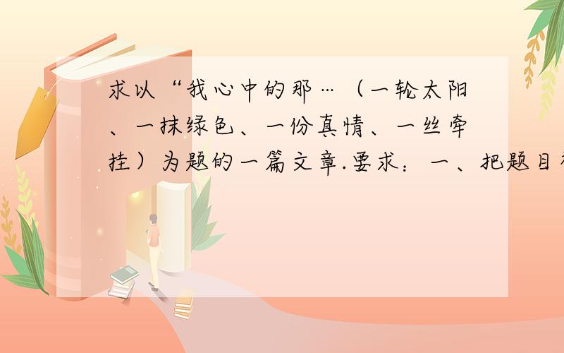 求以“我心中的那…（一轮太阳、一抹绿色、一份真情、一丝牵挂）为题的一篇文章.要求：一、把题目补充完整.二、除诗歌以外,文体不限.三、要有评析.