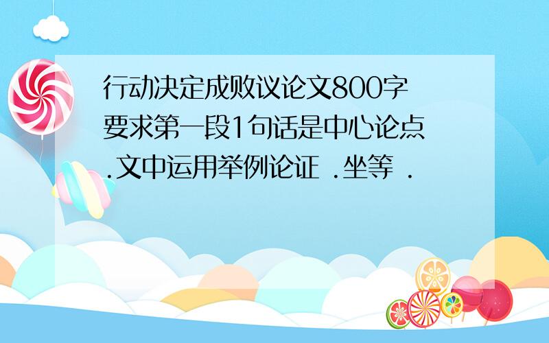 行动决定成败议论文800字 要求第一段1句话是中心论点 .文中运用举例论证 .坐等 .