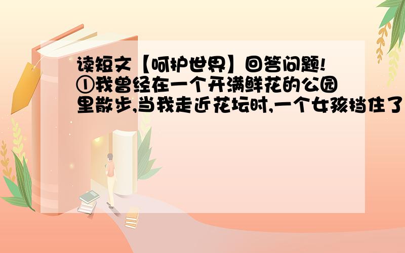 读短文【呵护世界】回答问题!①我曾经在一个开满鲜花的公园里散步,当我走近花坛时,一个女孩挡住了我,轻轻地说：“叔叔,请你不要走过去,那边有只漂亮的蝴蝶,请你不要惊吓了它.”在我