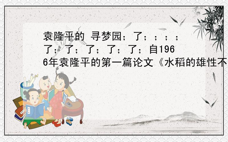 袁隆平的 寻梦园；了；；；；了；了；了；了；了；自1966年袁隆平的第一篇论文《水稻的雄性不孕性》在中科院《科学通讯》第4期发表,引起了国内外瞩目,他的研究成果一项接着一项,他的