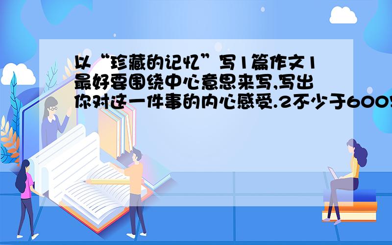 以“珍藏的记忆”写1篇作文1最好要围绕中心意思来写,写出你对这一件事的内心感受.2不少于600字.