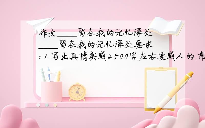 作文____留在我的记忆深处____留在我的记忆深处要求：1.写出真情实感2.500字左右要感人的，靠谱点！