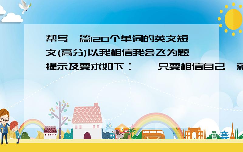 帮写一篇120个单词的英文短文(高分)以我相信我会飞为题提示及要求如下：一、只要相信自己,就会……二、以自己或他人的一次经历说明主题 120个单词,短文中不能出现真实人名、校名等.