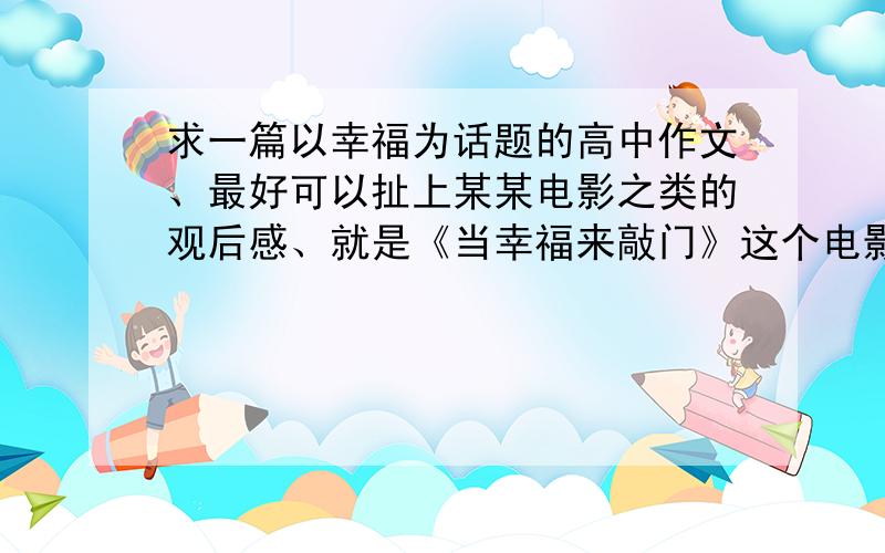 求一篇以幸福为话题的高中作文、最好可以扯上某某电影之类的观后感、就是《当幸福来敲门》这个电影的观后感、反正需要以幸福为话题.