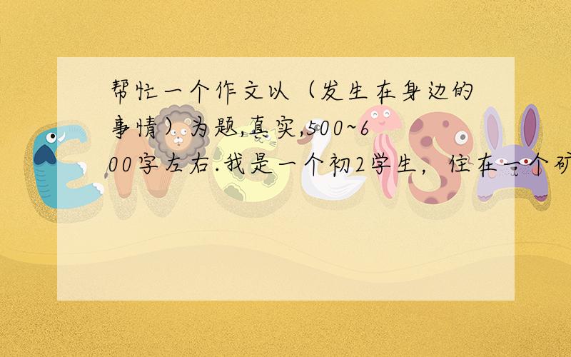 帮忙一个作文以（发生在身边的事情）为题,真实,500~600字左右.我是一个初2学生，住在一个矿里，都是楼房1.必须是希望写“事”的作文！2.必须是“发生在身边的事”的作文！3.必须还得“