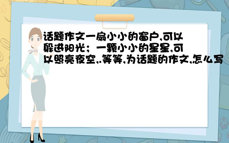 话题作文一扇小小的窗户,可以躲进阳光；一颗小小的星星,可以照亮夜空,.等等,为话题的作文,怎么写