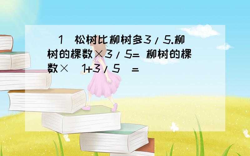 (1)松树比柳树多3/5.柳树的棵数×3/5= 柳树的棵数×（1+3/5）=