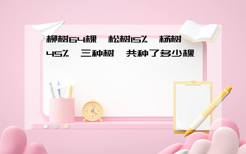 柳树64棵,松树15%,杨树45%,三种树一共种了多少棵