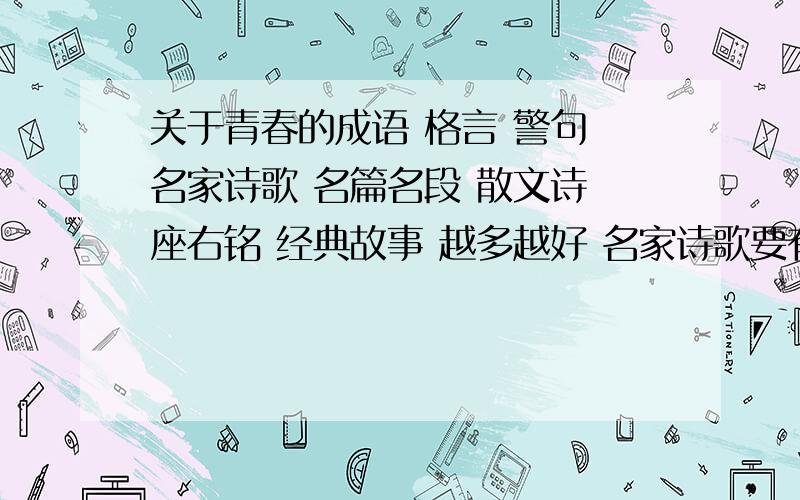 关于青春的成语 格言 警句 名家诗歌 名篇名段 散文诗 座右铭 经典故事 越多越好 名家诗歌要有出处 尽量经典一点的 经典故事不要很长的 三百字差不多 名篇名段可以是文学作品里的选段