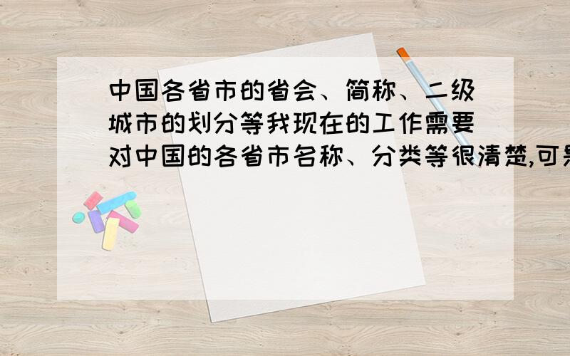 中国各省市的省会、简称、二级城市的划分等我现在的工作需要对中国的各省市名称、分类等很清楚,可是我比较混乱.比如：浙江省会是杭州,其他重要的地方还包括温州、宁波、义乌等；江