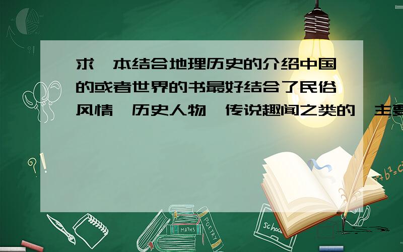 求一本结合地理历史的介绍中国的或者世界的书最好结合了民俗风情、历史人物、传说趣闻之类的,主要是想开拓一下视野,增加一下跟别人讲话的谈资,最好是现代人编写的,价格不是问题