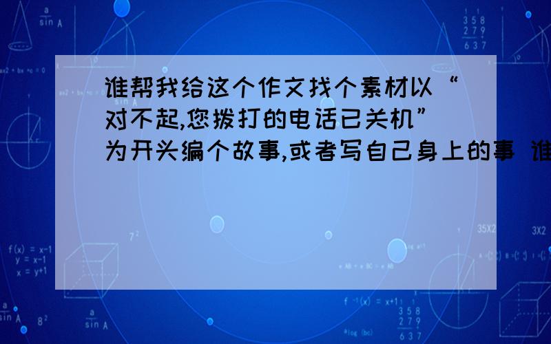 谁帮我给这个作文找个素材以“对不起,您拨打的电话已关机”为开头编个故事,或者写自己身上的事 谁帮我想想题材,只要把主要内容说一下就行了,一件什么事说清楚就行