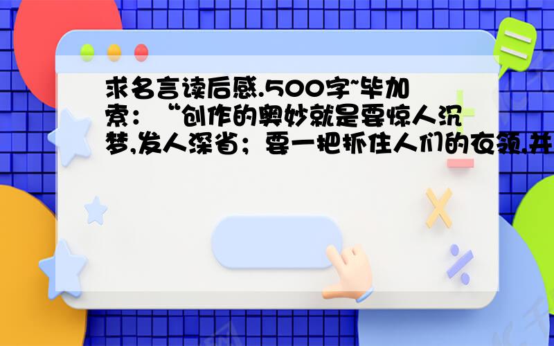 求名言读后感.500字~毕加索：“创作的奥妙就是要惊人沉梦,发人深省；要一把抓住人们的衣领,并用力摇晃,使他们清醒地意识到自己所处的是什么世界.”