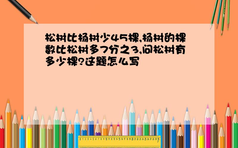 松树比杨树少45棵,杨树的棵数比松树多7分之3,问松树有多少棵?这题怎么写