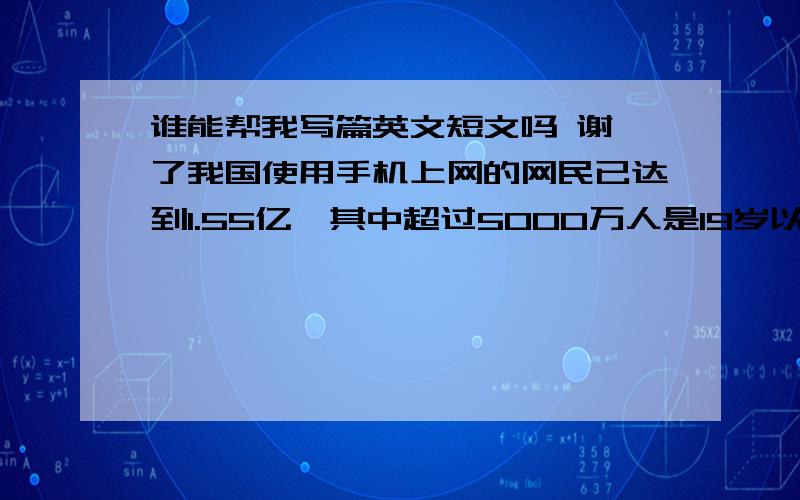 谁能帮我写篇英文短文吗 谢 了我国使用手机上网的网民已达到1.55亿,其中超过5000万人是19岁以下的青少年.青少年使用手机上网成为社会各界关注的问题,你班同学就“青少年使用手机上网”