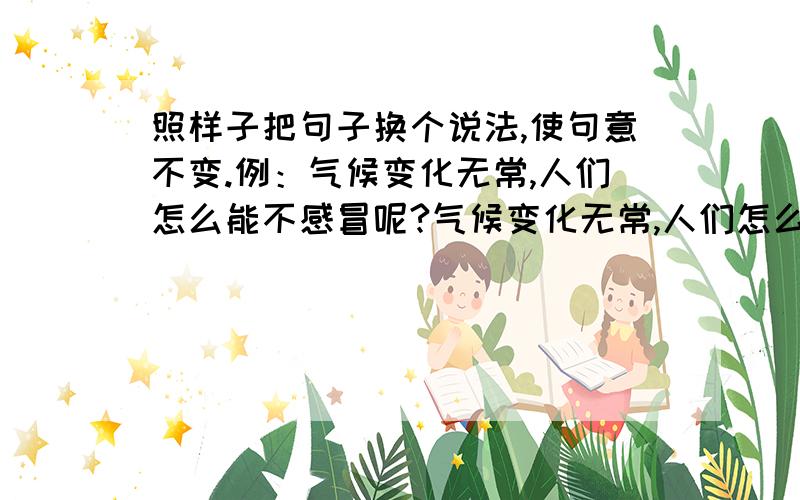 照样子把句子换个说法,使句意不变.例：气候变化无常,人们怎么能不感冒呢?气候变化无常,人们怎么会感冒.1.面对任何灾难,中华民族难道会望而却步吗?