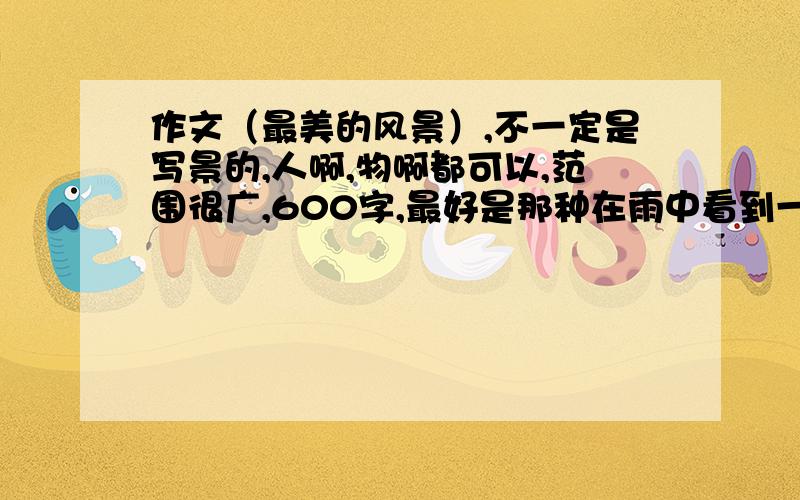 作文（最美的风景）,不一定是写景的,人啊,物啊都可以,范围很广,600字,最好是那种在雨中看到一个好心姑娘用雨伞把路人送过去的画面!1