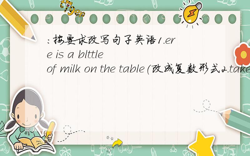 :按要求改写句子英语1.ere is a blttle of milk on the table(改成复数形式2.takes 10-12 days to travel from ghe earth to the moom by rocket(改成一般疑问句)3.there is no water in the glass(改为同意句)4.lucy often walks to school