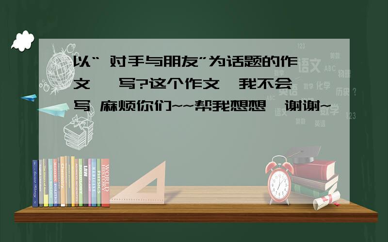 以“ 对手与朋友”为话题的作文 咋写?这个作文  我不会写 麻烦你们~~帮我想想  谢谢~