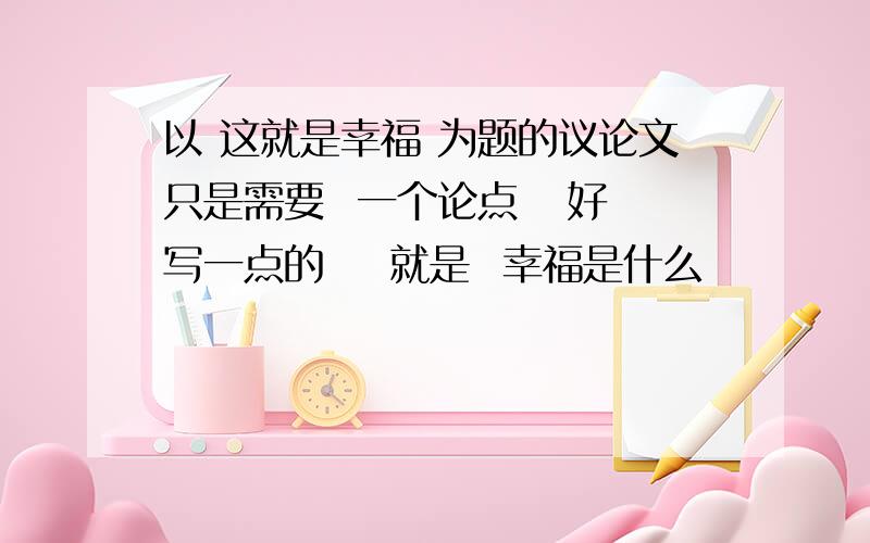 以 这就是幸福 为题的议论文只是需要  一个论点   好写一点的    就是  幸福是什么