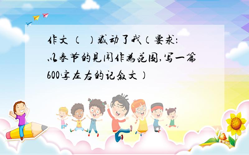 作文 （ ）感动了我（要求：以春节的见闻作为范围,写一篇600字左右的记叙文）