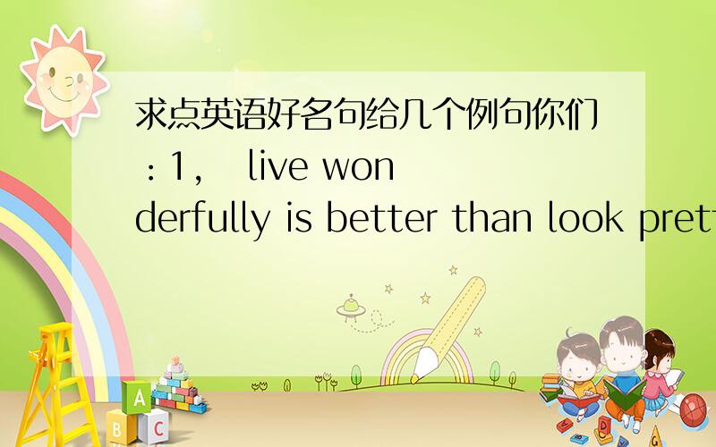 求点英语好名句给几个例句你们：1,   live wonderfully is better than look pretty2,   know is know no know is no know3,   like knows like请给几个稍有道理又言简意赅的句子,就像上面一样.!不要什么复制粘贴的长