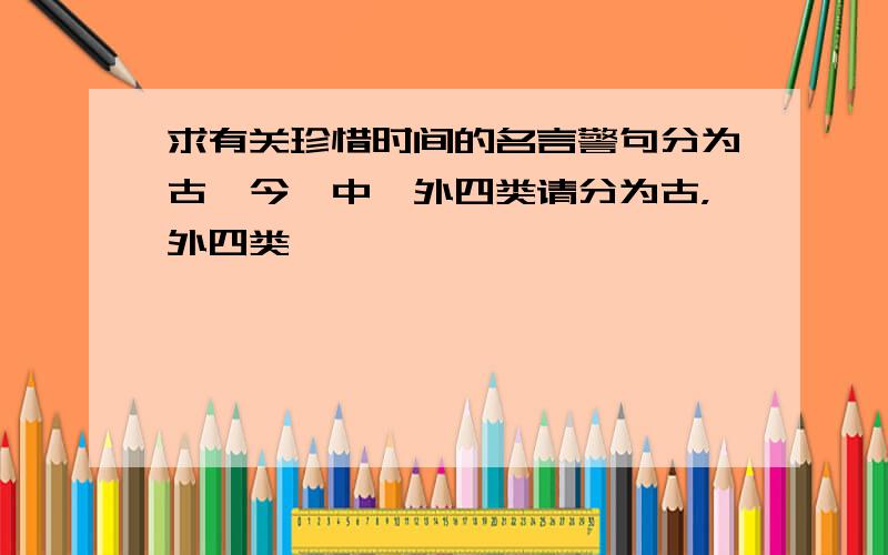 求有关珍惜时间的名言警句分为古、今、中、外四类请分为古，外四类