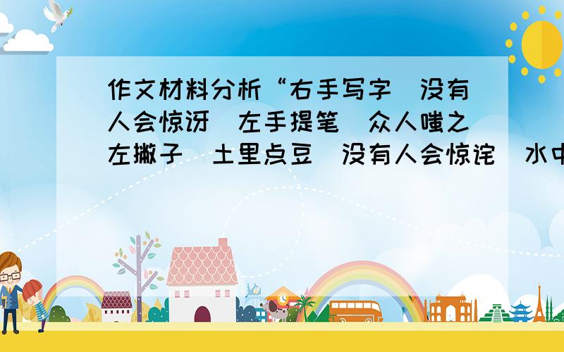 作文材料分析“右手写字／没有人会惊讶／左手提笔／众人嗤之左撇子／土里点豆／没有人会惊诧／水中种瓜／惊讶之外是惊诧”　生活中,这样的惊讶、惊诧还有很多,面对这些并不算新鲜