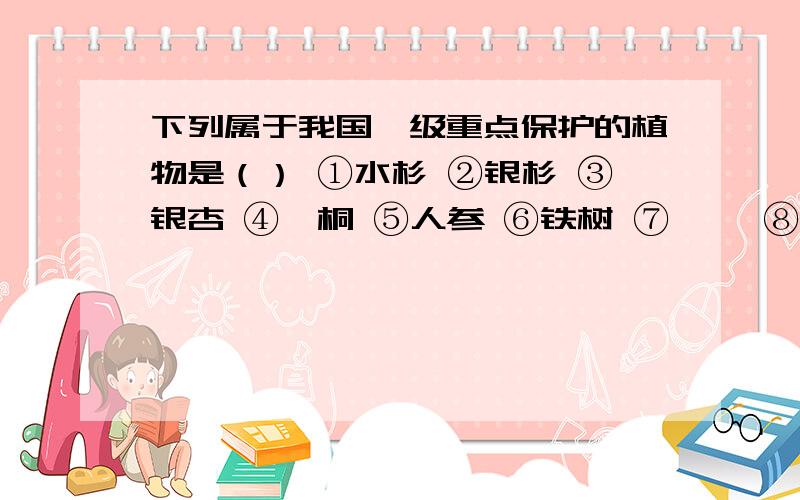 下列属于我国一级重点保护的植物是（） ①水杉 ②银杉 ③银杏 ④珙桐 ⑤人参 ⑥铁树 ⑦桫椤 ⑧龙下列属于我国一级重点保护的植物是（）①水杉 ②银杉 ③银杏 ④珙桐 ⑤人参 ⑥铁树 ⑦