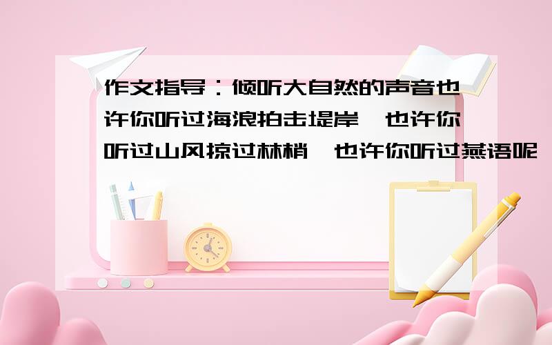 作文指导：倾听大自然的声音也许你听过海浪拍击堤岸,也许你听过山风掠过林梢,也许你听过燕语呢喃.也许你听过雨打芭蕉……  这是八年级《暑假作业》里的一篇作文. 我想问一下,对于这