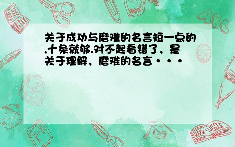 关于成功与磨难的名言短一点的,十条就够.对不起看错了，是关于理解，磨难的名言···