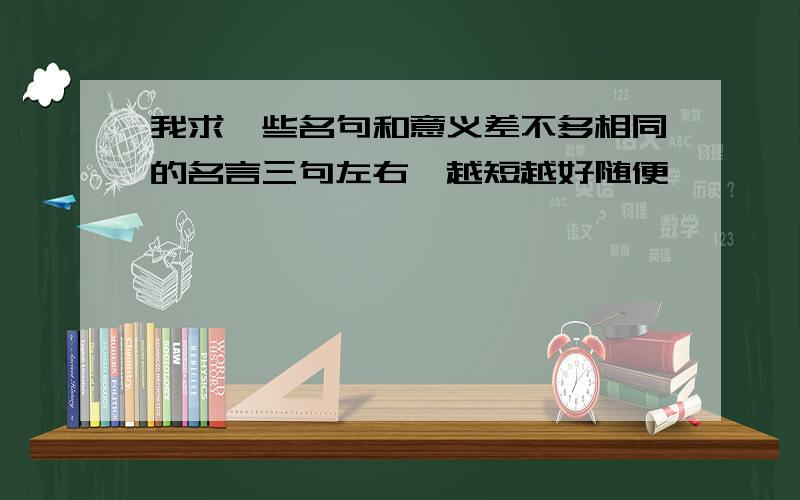 我求一些名句和意义差不多相同的名言三句左右,越短越好随便