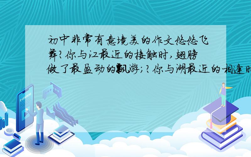初中非常有意境美的作文悠悠飞舞?你与江最近的接触时,翅膀做了最盈动的飘游；?你与湖最近的相逢时,翅膀做了最诗意的跌落；?你与海最近的邂逅时,翅膀做了最坚定的腾飞.楚国的烽烟弥漫