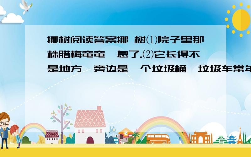 挪树阅读答案挪 树⑴院子里那株腊梅奄奄一息了.⑵它长得不是地方,旁边是一个垃圾桶,垃圾车常年地擦它、蹭它、碾它,原来风姿飘逸的它,便渐渐枝折叶落,瘦弱得仅剩可怜巴巴几条筋,眼见