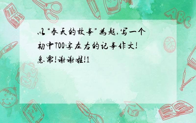 以“春天的故事”为题,写一个初中700字左右的记事作文!急需!谢谢啦!1