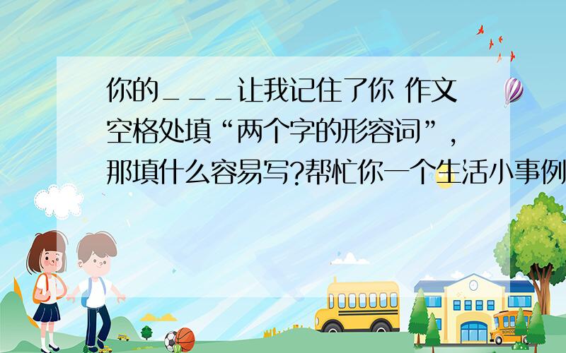 你的___让我记住了你 作文空格处填“两个字的形容词”,那填什么容易写?帮忙你一个生活小事例上面的“你”改为“拟”小事例简单即可