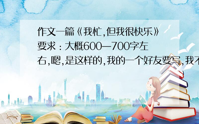 作文一篇《我忙,但我很快乐》要求：大概600—700字左右,嗯,是这样的,我的一个好友要写,我不用,但是我是想看看如果写的话,我应该怎样写.