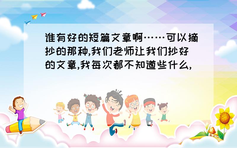 谁有好的短篇文章啊……可以摘抄的那种,我们老师让我们抄好的文章,我每次都不知道些什么,