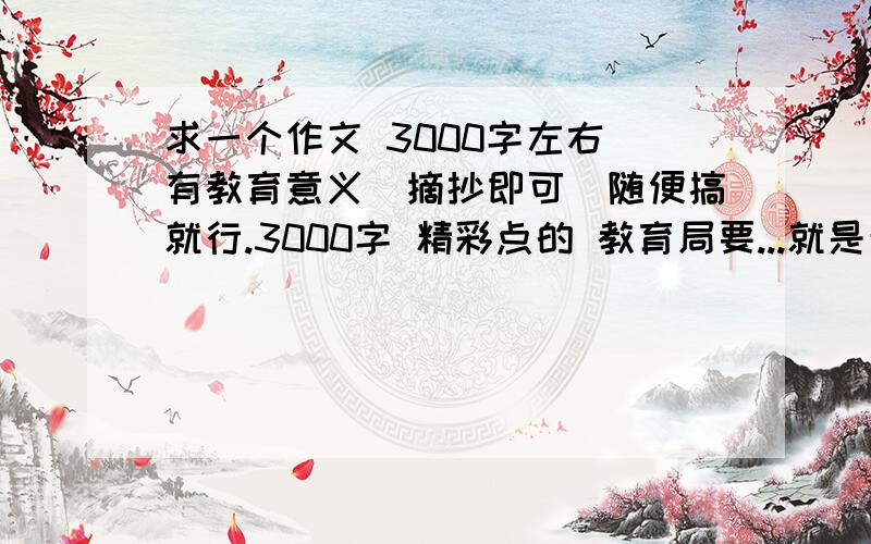 求一个作文 3000字左右 有教育意义（摘抄即可）随便搞就行.3000字 精彩点的 教育局要...就是敷衍下...