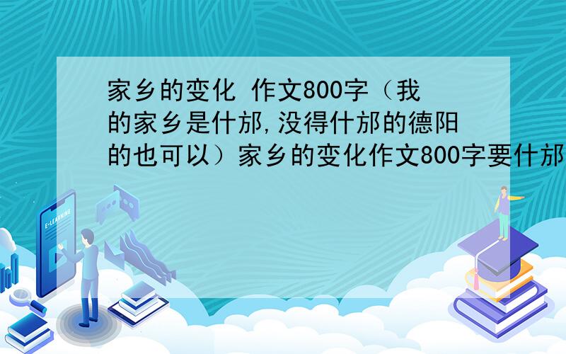 家乡的变化 作文800字（我的家乡是什邡,没得什邡的德阳的也可以）家乡的变化作文800字要什邡的,没得什邡的,德阳的也可以,实在在是没得的话只要是四川的就行