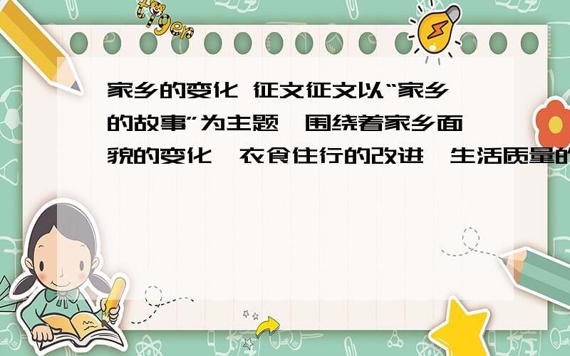 家乡的变化 征文征文以“家乡的故事”为主题,围绕着家乡面貌的变化、衣食住行的改进、生活质量的提高、环境卫生的改善、人际关系的和谐、科学知识的普及、抗震救灾的踊跃、文明行